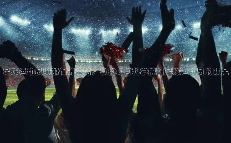 万向娱乐的注册登录百度信誉足球运动员脚部保养攻略，教你如何科学护理足球运动员的双足