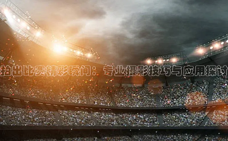 拍出比赛精彩瞬间：专业摄影技巧与应用探讨