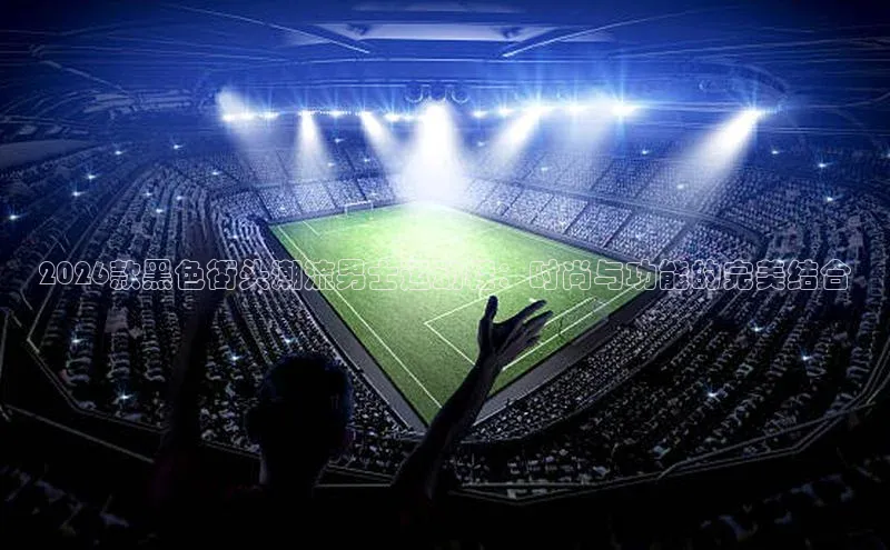 2026款黑色街头潮流男士运动鞋：时尚与功能的完美结合